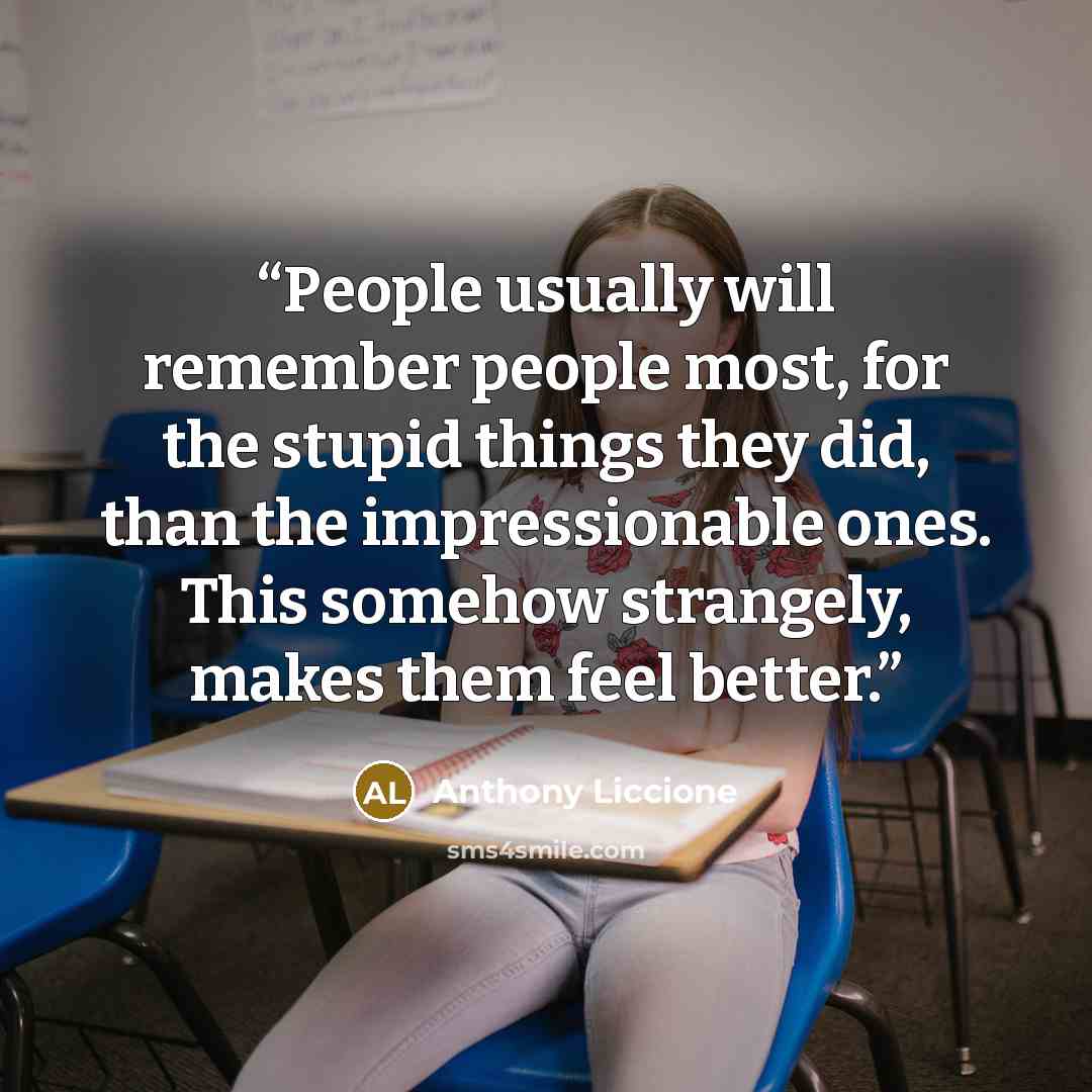 “People usually will remember people most, for the stupid things they did, than the impressionable ones. This somehow strangely, makes them feel better.” quote by Anthony Liccione