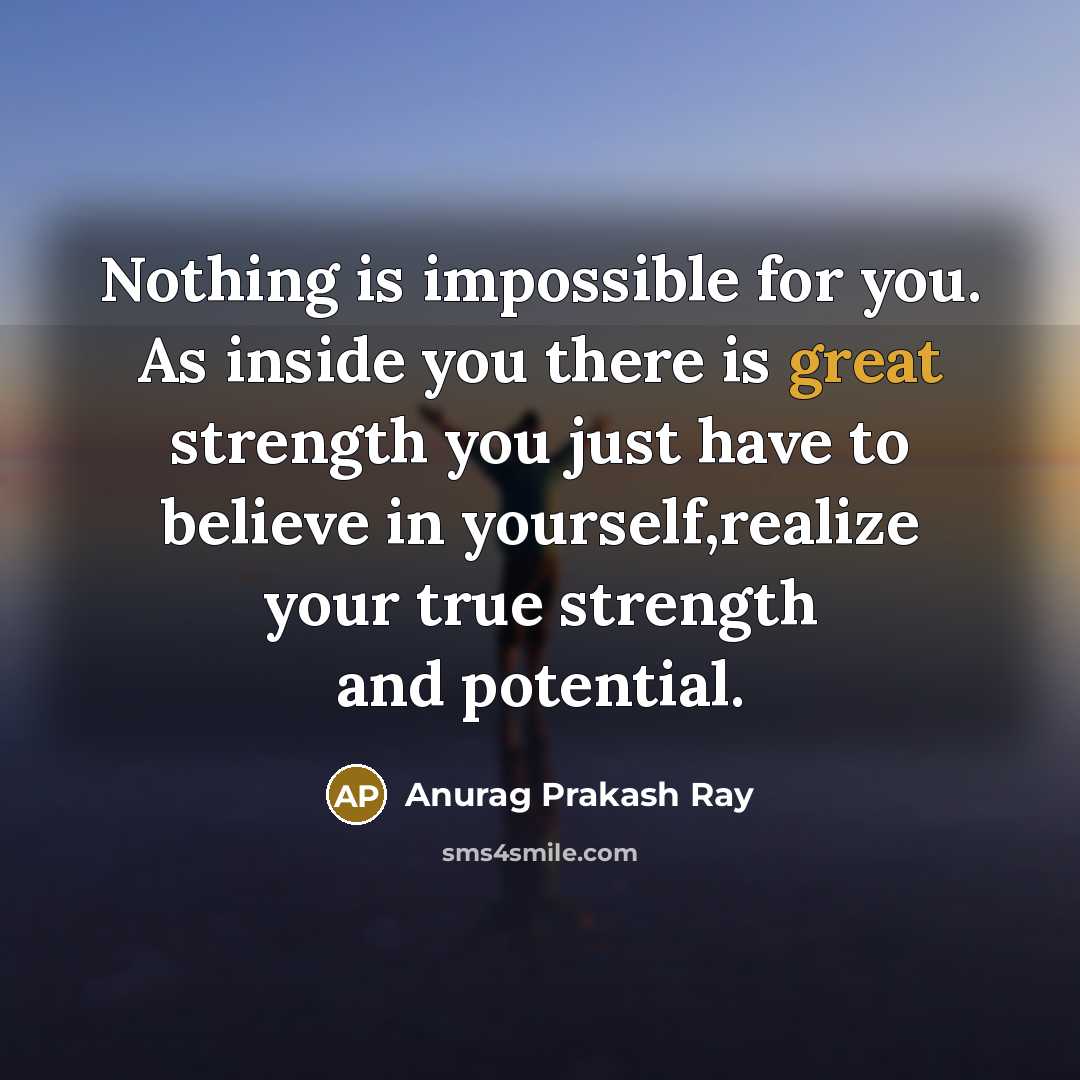 “Nothing is impossible for you. As inside you there is great strength you just have to believe in yourself,realize your true strength and potential.” quote by Anurag Prakash Ray