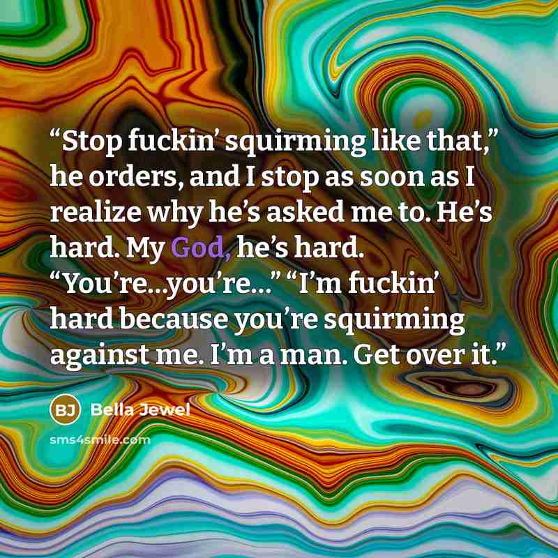 “Stop fuckin’ squirming like that,” he orders, and I stop as soon as I realize why he’s asked me to. He’s hard. My God, he’s hard. “You’re…you’re…” “I’m fuckin’ hard because you’re squirming against me. I’m a man. Get over it.” quote by Bella Jewel