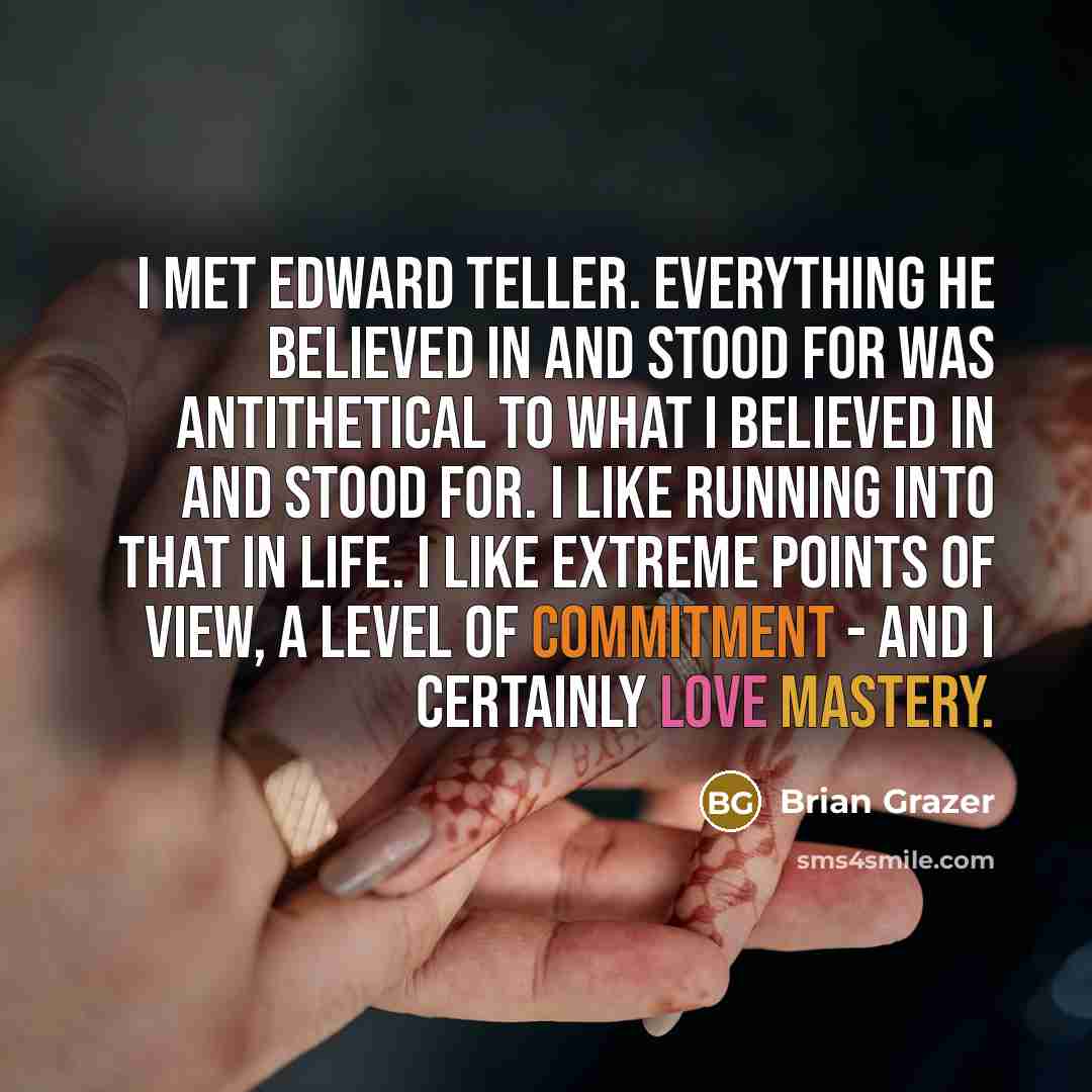 “I met Edward Teller. Everything he believed in and stood for was antithetical to what I believed in and stood for. I like running into that in life. I like extreme points of view, a level of commitment - and I certainly love mastery.” quote by Brian Grazer