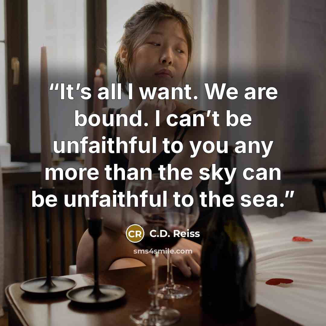 “It’s all I want. We are bound. I can’t be unfaithful to you any more than the sky can be unfaithful to the sea.” quote by C.D. Reiss