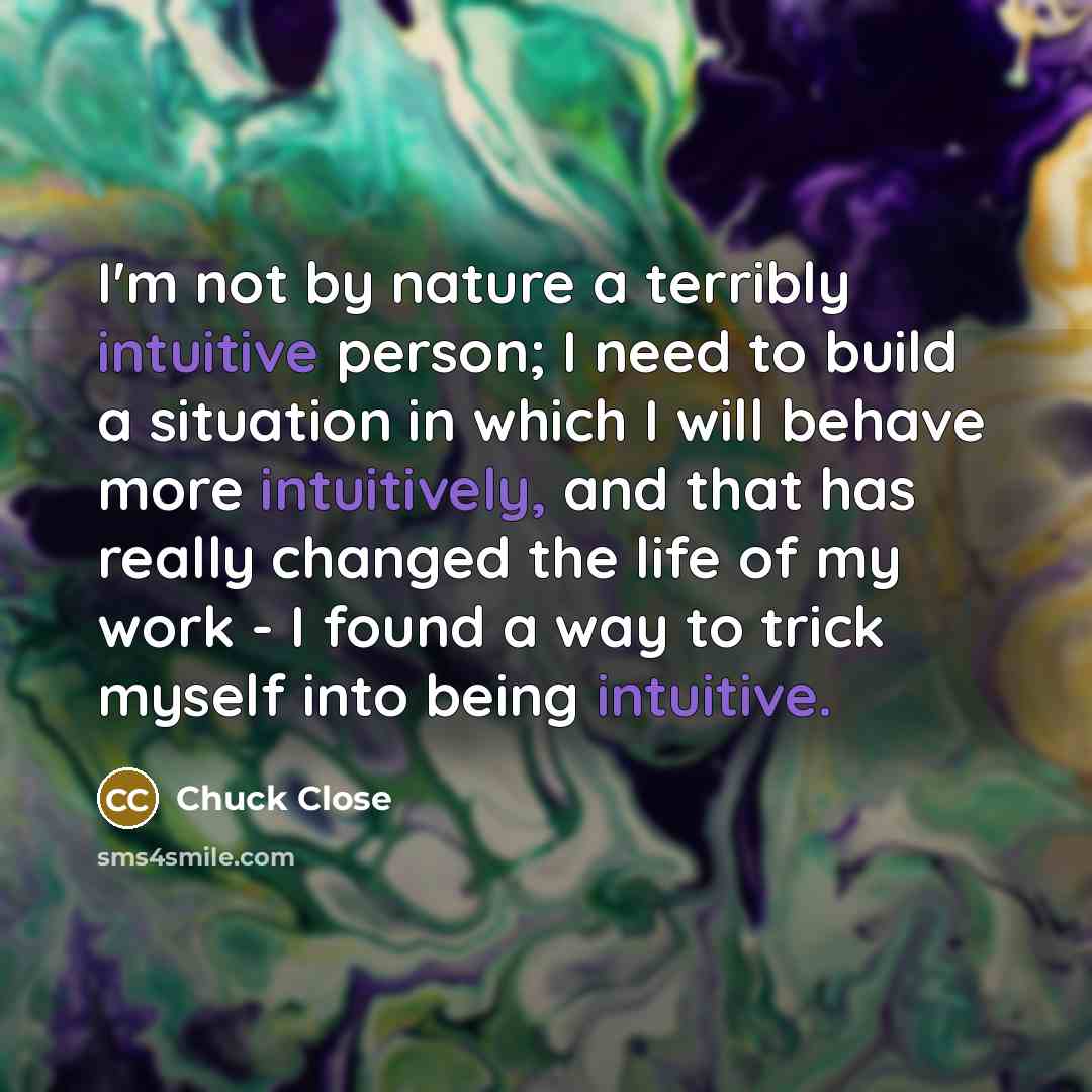 “I'm not by nature a terribly intuitive person; I need to build a situation in which I will behave more intuitively, and that has really changed the life of my work - I found a way to trick myself into being intuitive.” quote by Chuck Close