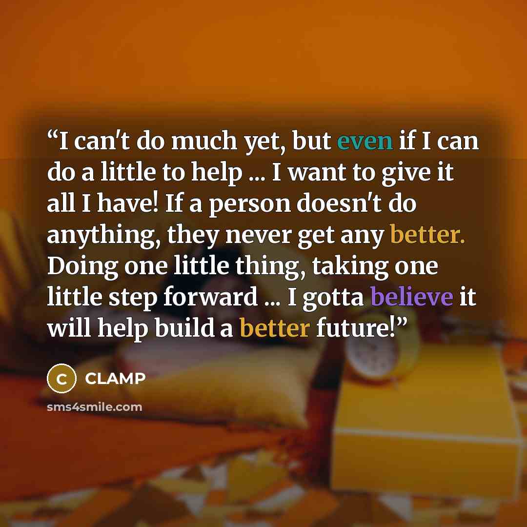 “I can't do much yet, but even if I can do a little to help ... I want to give it all I have! If a person doesn't do anything, they never get any better. Doing one little thing, taking one little step forward ... I gotta believe it will help build a better future!” quote by CLAMP