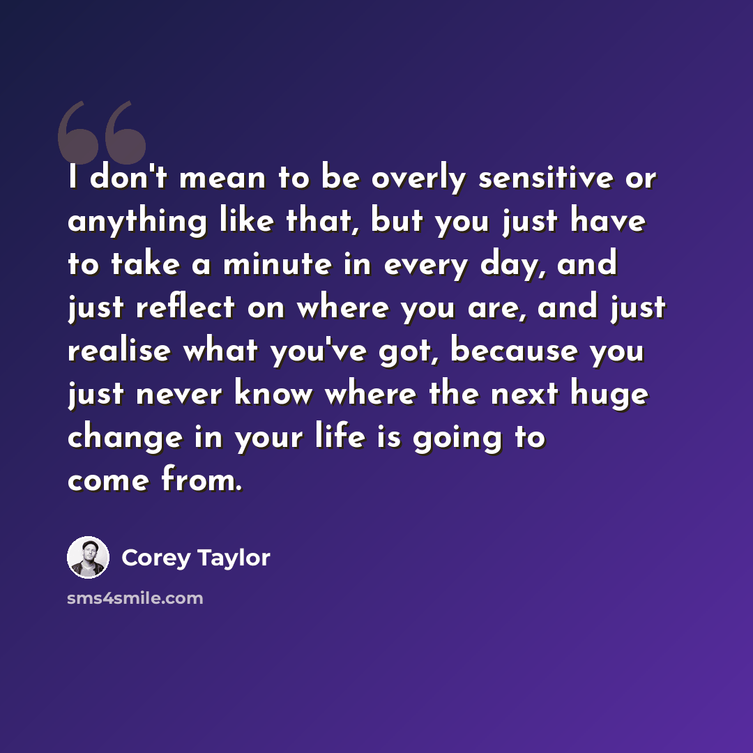 “I don't mean to be overly sensitive or anything like that, but you just have to take a minute in every day, and just reflect on where you are, and just realise what you've got, because you just never know where the next huge change in your life is going to come from.” quote by Corey Taylor
