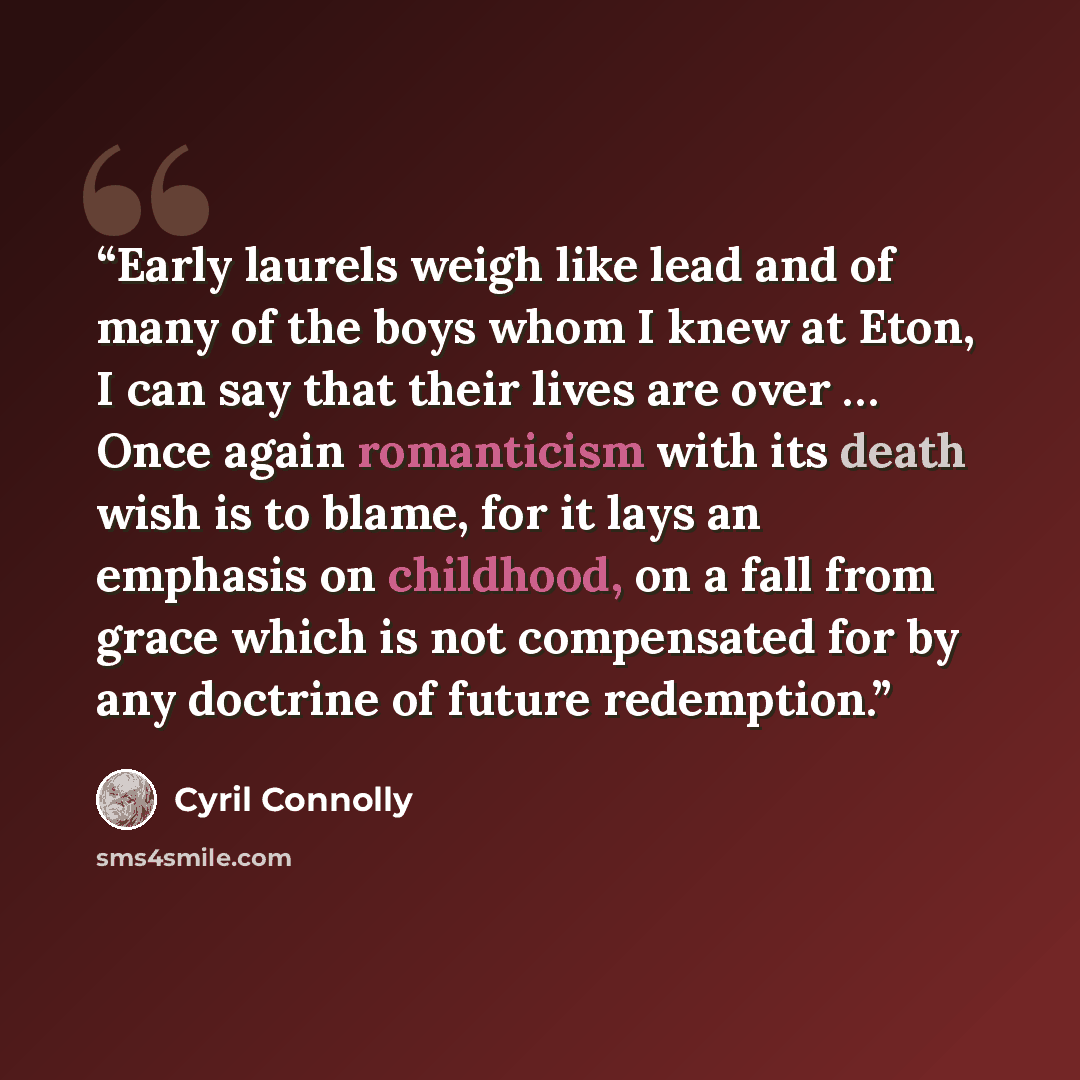 “Early laurels weigh like lead and of many of the boys whom I knew at Eton, I can say that their lives are over … Once again romanticism with its death wish is to blame, for it lays an emphasis on childhood, on a fall from grace which is not compensated for by any doctrine of future redemption.” quote by Cyril Connolly