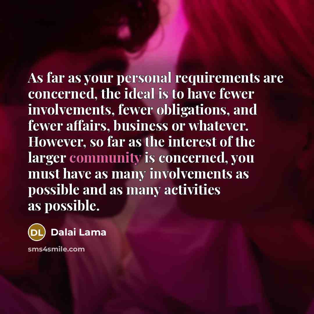 “As far as your personal requirements are concerned, the ideal is to have fewer involvements, fewer obligations, and fewer affairs, business or whatever. However, so far as the interest of the larger community is concerned, you must have as many involvements as possible and as many activities as…” quote by Dalai Lama