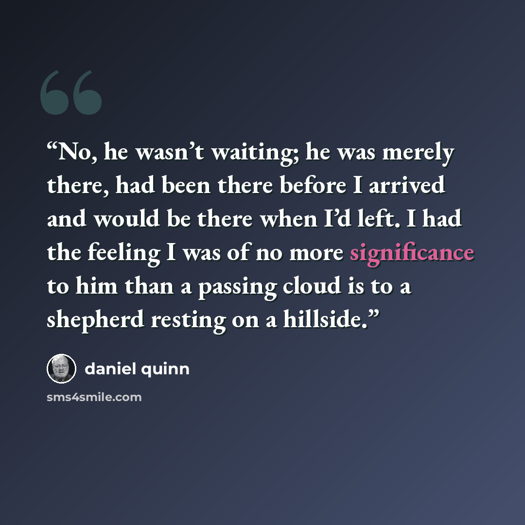 “No, he wasn’t waiting; he was merely there, had been there before I arrived and would be there when I’d left. I had the feeling I was of no more significance to him than a passing cloud is to a shepherd resting on a hillside.” quote by Daniel Quinn