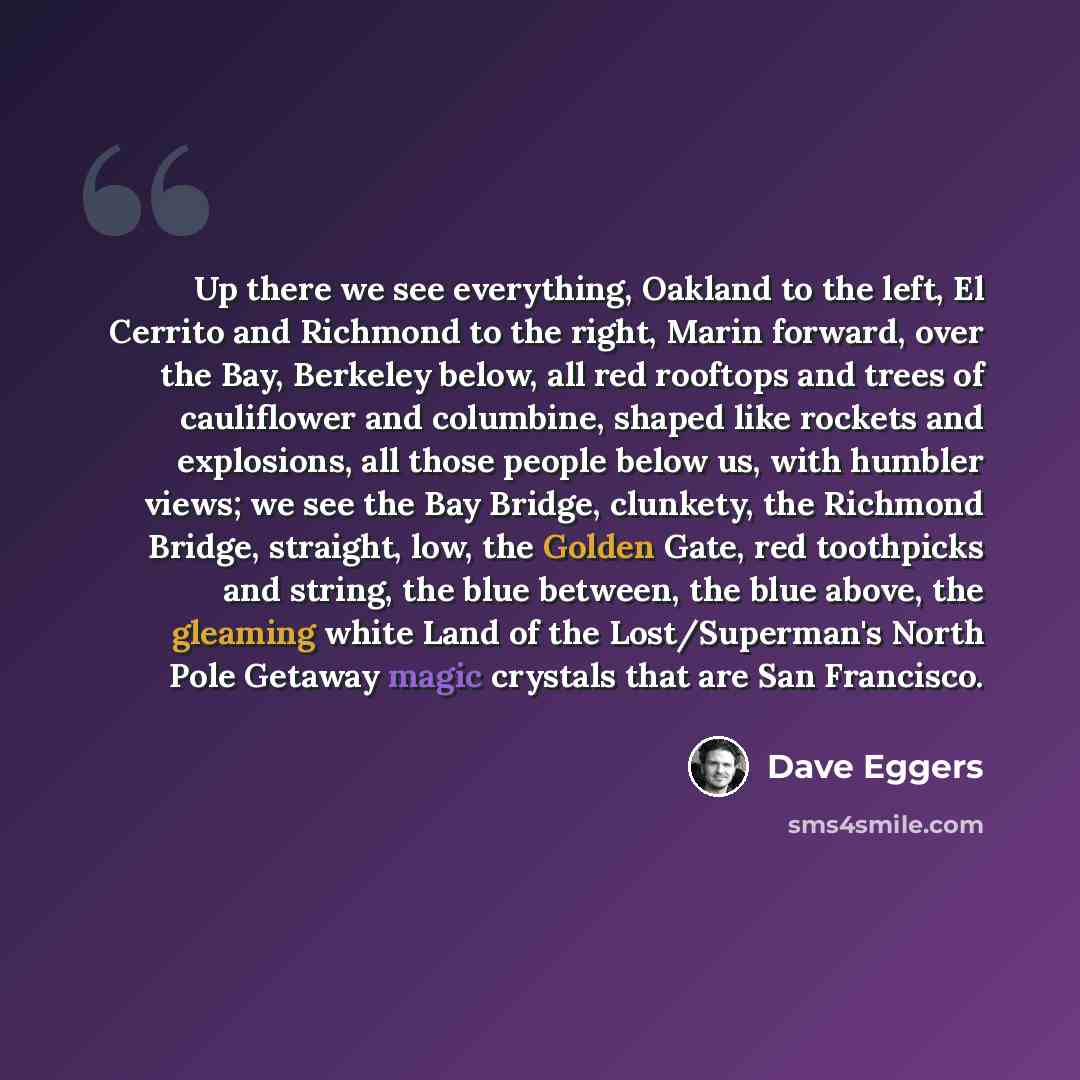 “Up there we see everything, Oakland to the left, El Cerrito and Richmond to the right, Marin forward, over the Bay, Berkeley below, all red rooftops and trees of cauliflower and columbine, shaped like rockets and explosions, all those people below us, with humbler views; we see the Bay Bridge…” quote by Dave Eggers