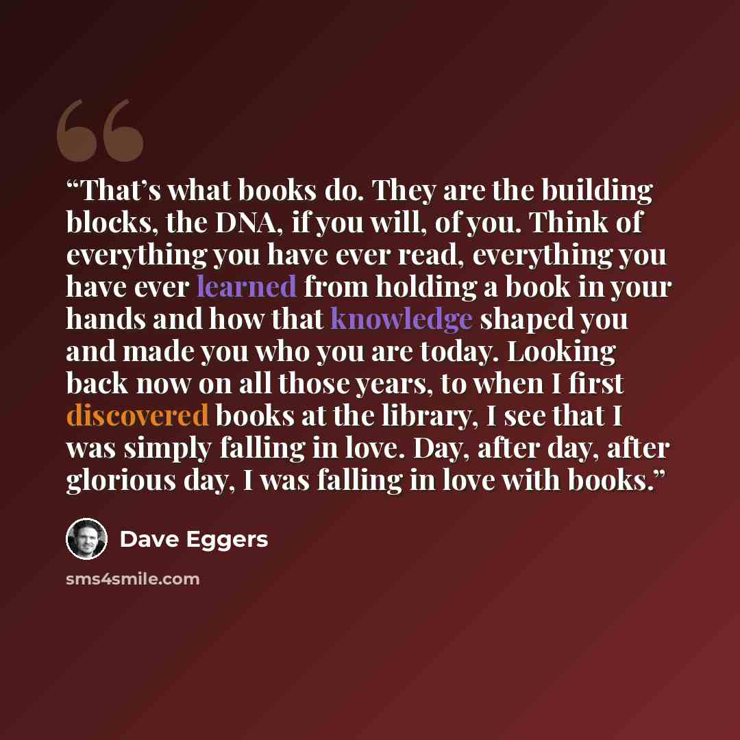 “That’s what books do. They are the building blocks, the DNA, if you will, of you. Think of everything you have ever read, everything you have ever learned from holding a book in your hands and how that knowledge shaped you and made you who you are today. Looking back now on all those years, to…” quote by Dave Eggers