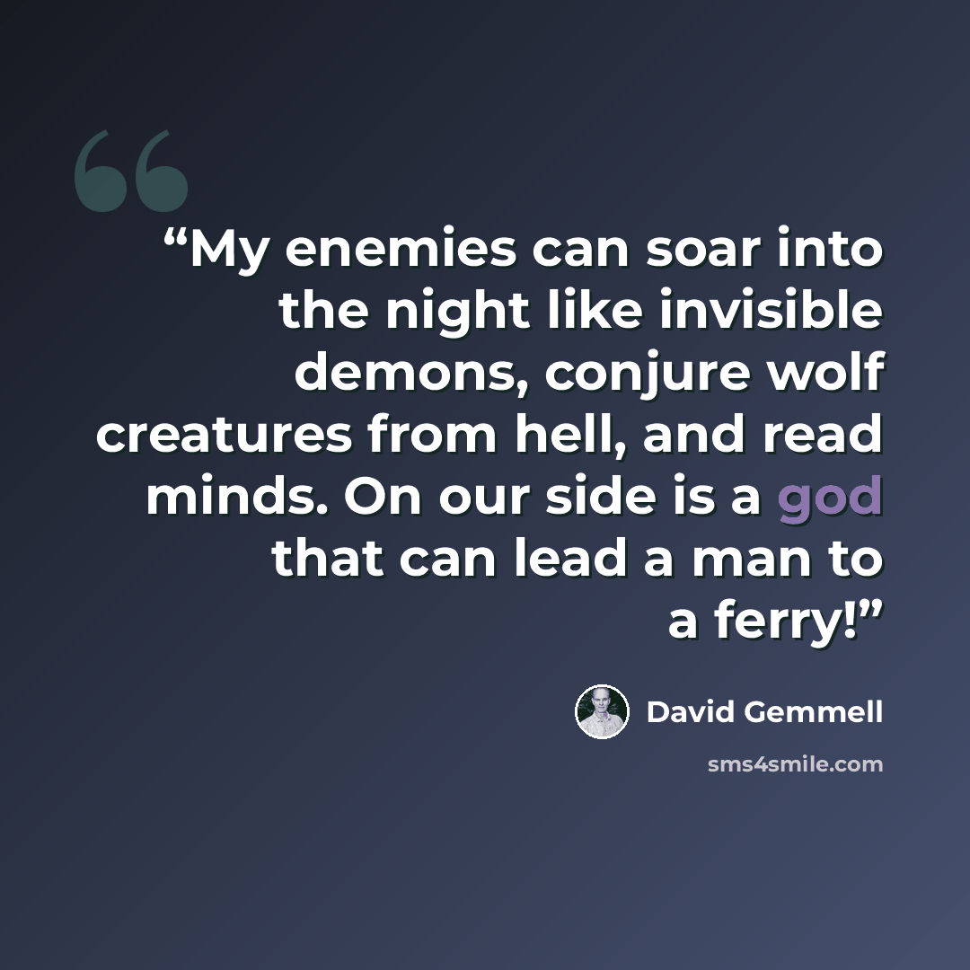“My enemies can soar into the night like invisible demons, conjure wolf creatures from hell, and read minds. On our side is a god that can lead a man to a ferry!” quote by David Gemmell