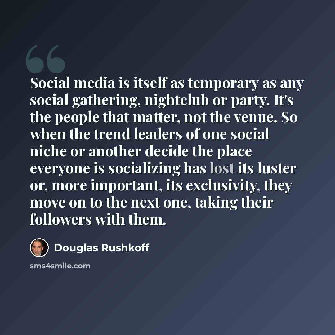 “Social media is itself as temporary as any social gathering, nightclub or party. It's the people that matter, not the venue. So when the trend leaders of one social niche or another decide the place everyone is socializing has lost its luster or, more important, its exclusivity, they move on to…” quote by Douglas Rushkoff