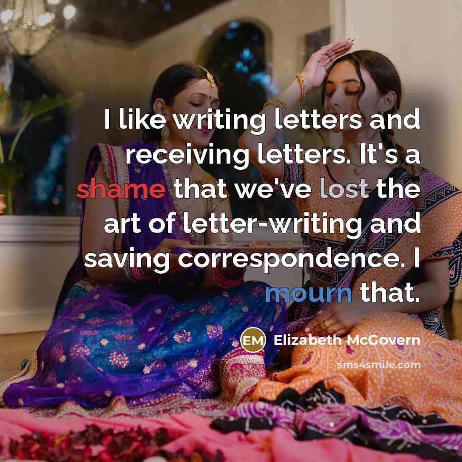 “I like writing letters and receiving letters. It's a shame that we've lost the art of letter-writing and saving correspondence. I mourn that.” quote by Elizabeth McGovern