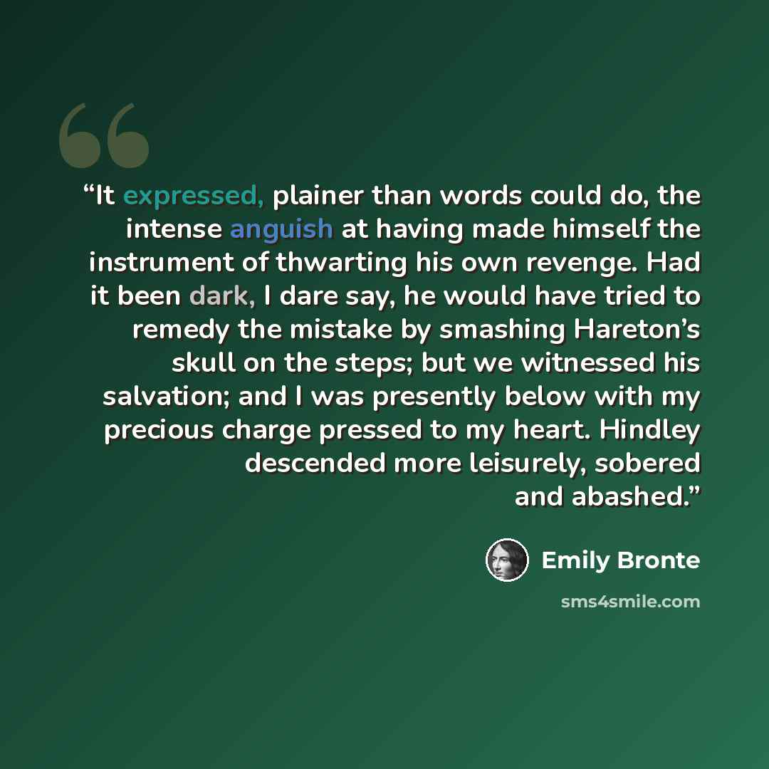 “It expressed, plainer than words could do, the intense anguish at having made himself the instrument of thwarting his own revenge. Had it been dark, I dare say, he would have tried to remedy the mistake by smashing Hareton’s skull on the steps; but we witnessed his salvation; and I was presently…” quote by Emily Brontë