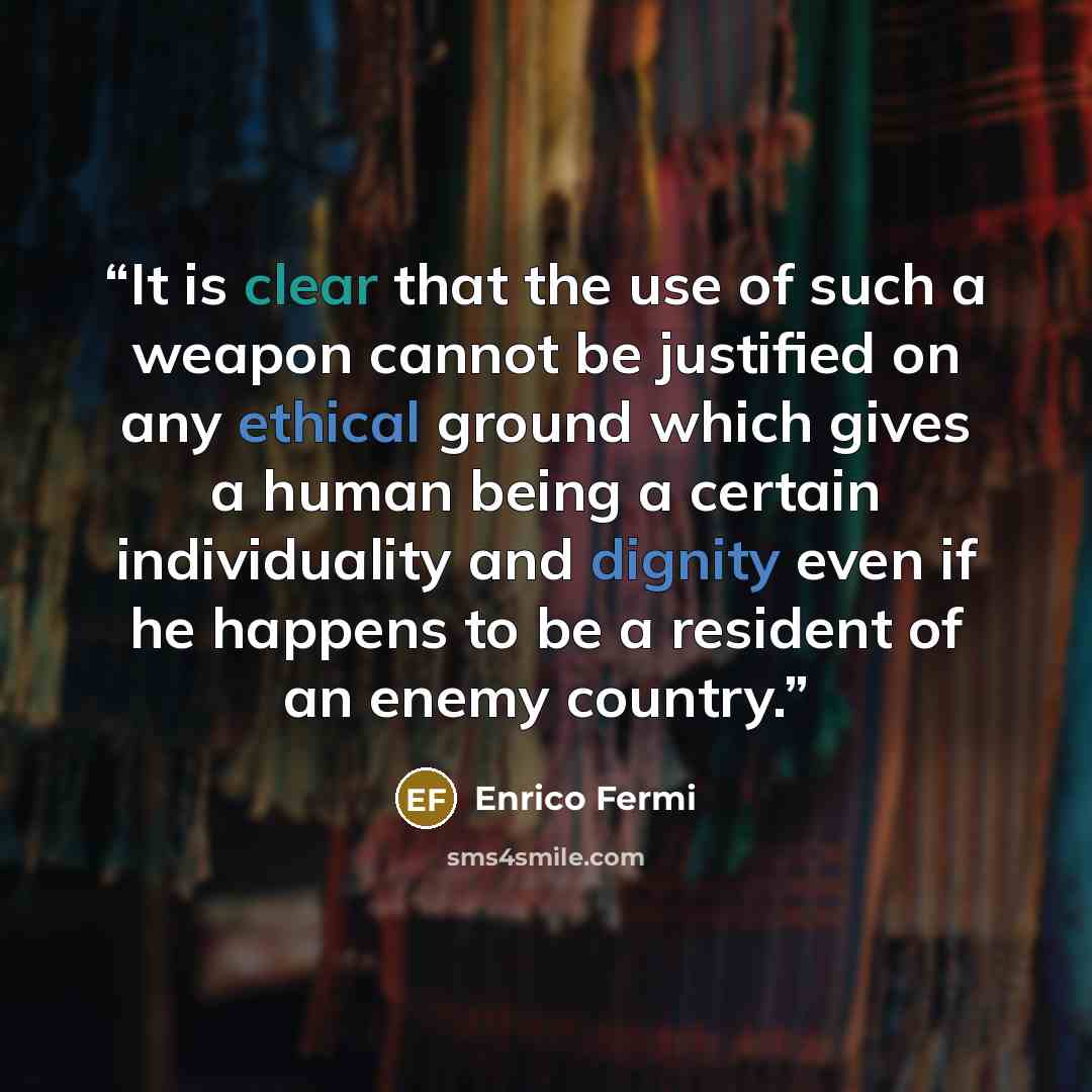 “It is clear that the use of such a weapon cannot be justified on any ethical ground which gives a human being a certain individuality and dignity even if he happens to be a resident of an enemy country.” quote by Enrico Fermi