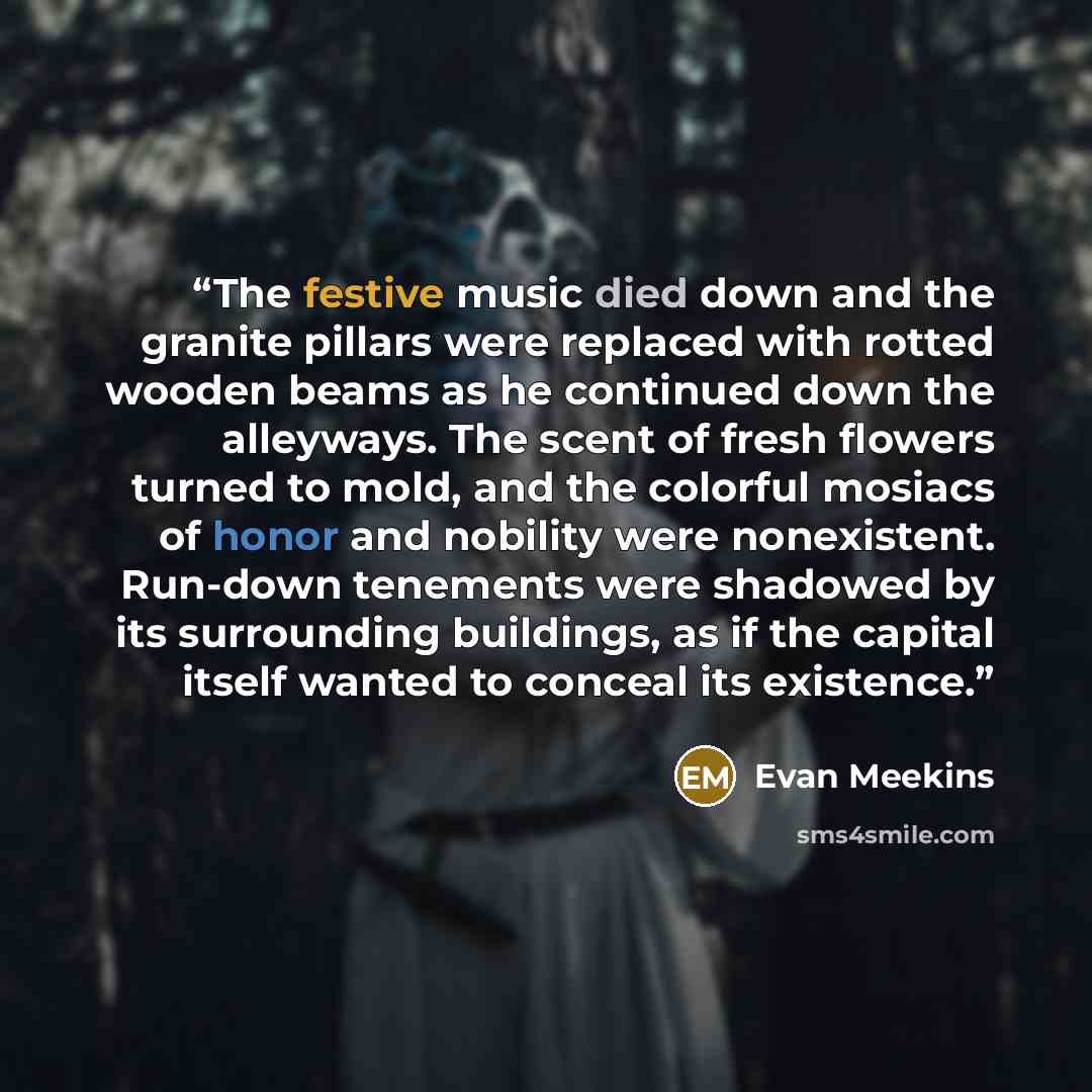 “The festive music died down and the granite pillars were replaced with rotted wooden beams as he continued down the alleyways. The scent of fresh flowers turned to mold, and the colorful mosiacs of honor and nobility were nonexistent. Run-down tenements were shadowed by its surrounding buildings…” quote by Evan Meekins