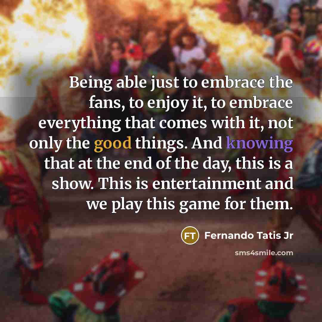 “Being able just to embrace the fans, to enjoy it, to embrace everything that comes with it, not only the good things. And knowing that at the end of the day, this is a show. This is entertainment and we play this game for them.” quote by Fernando Tatis Jr