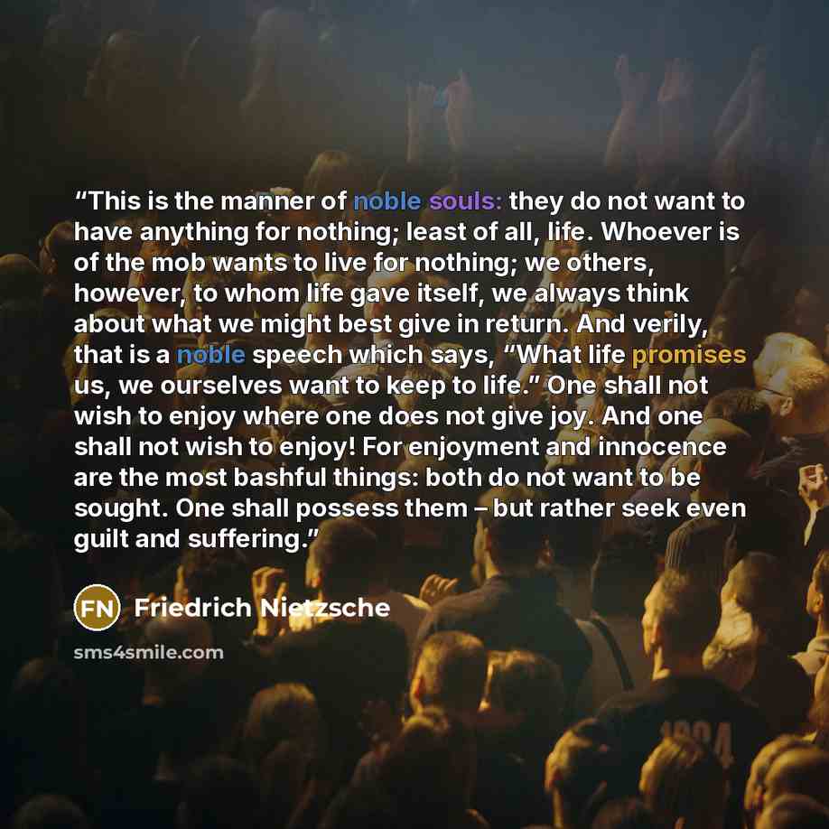 “This is the manner of noble souls: they do not want to have anything for nothing; least of all, life. Whoever is of the mob wants to live for nothing; we others, however, to whom life gave itself, we always think about what we might best give in return. And verily, that is a noble speech which…” quote by Friedrich Nietzsche