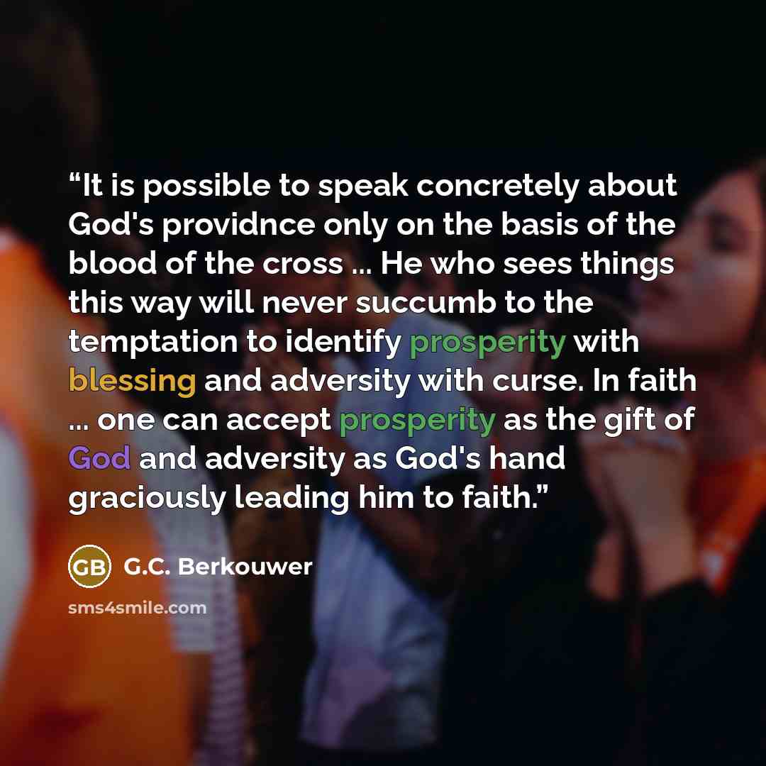 “It is possible to speak concretely about God's providnce only on the basis of the blood of the cross ... He who sees things this way will never succumb to the temptation to identify prosperity with blessing and adversity with curse. In faith ... one can accept prosperity as the gift of God and…” quote by G.C. Berkouwer
