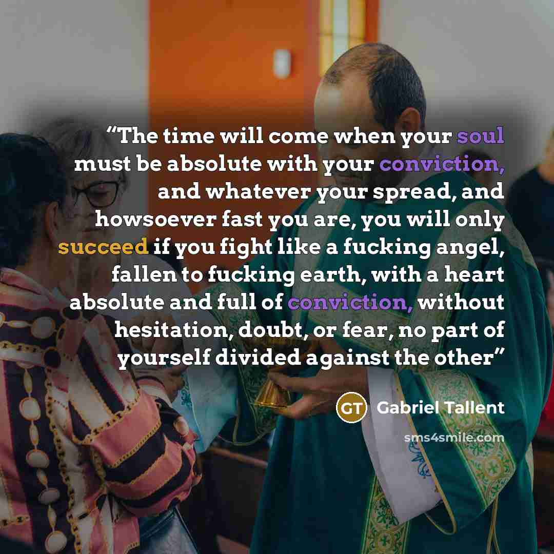 “The time will come when your soul must be absolute with your conviction, and whatever your spread, and howsoever fast you are, you will only succeed if you fight like a fucking angel, fallen to fucking earth, with a heart absolute and full of conviction, without hesitation, doubt, or fear, no part…” quote by Gabriel Tallent