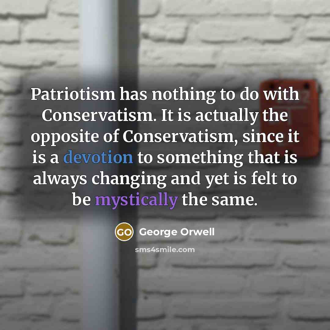 “Patriotism has nothing to do with Conservatism. It is actually the opposite of Conservatism, since it is a devotion to something that is always changing and yet is felt to be mystically the same.” quote by George Orwell