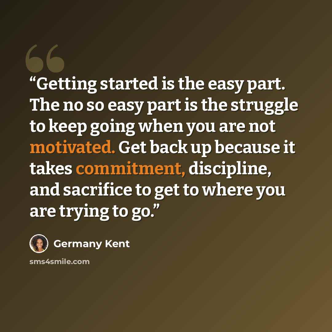 “Getting started is the easy part. The no so easy part is the struggle to keep going when you are not motivated. Get back up because it takes commitment, discipline, and sacrifice to get to where you are trying to go.” quote by Germany Kent