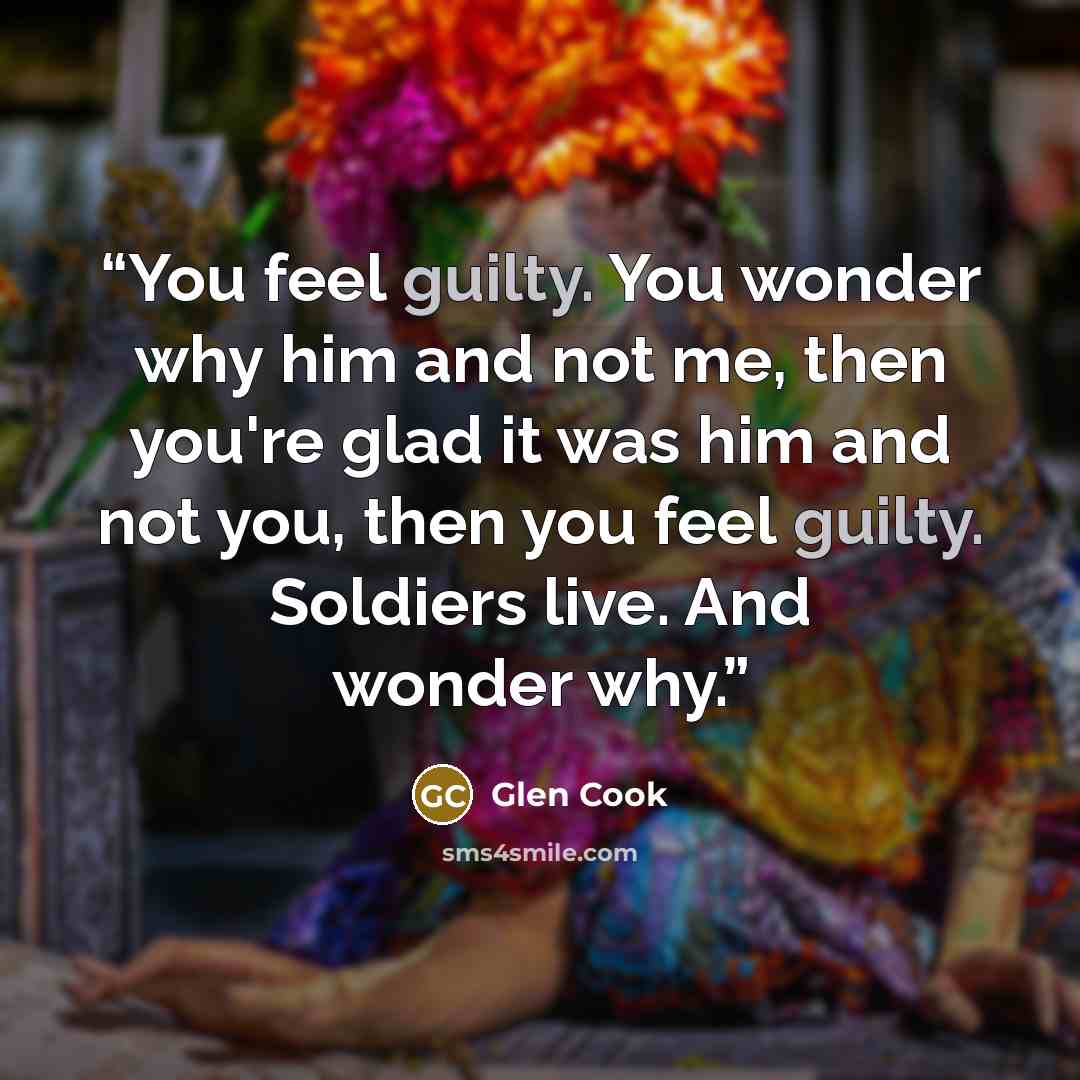 “You feel guilty. You wonder why him and not me, then you're glad it was him and not you, then you feel guilty. Soldiers live. And wonder why.” quote by Glen Cook