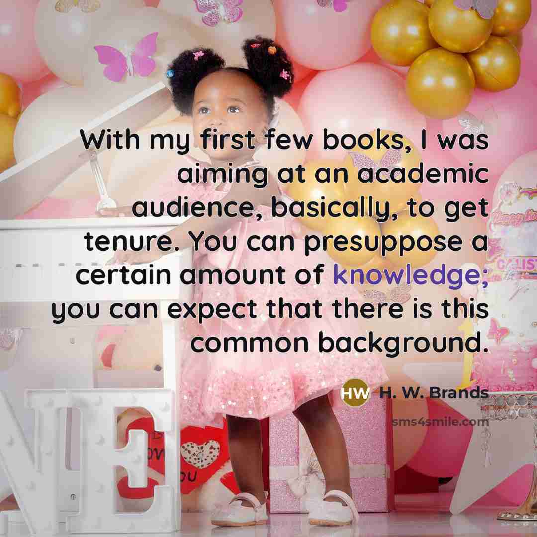 “With my first few books, I was aiming at an academic audience, basically, to get tenure. You can presuppose a certain amount of knowledge; you can expect that there is this common background.” quote by H. W. Brands