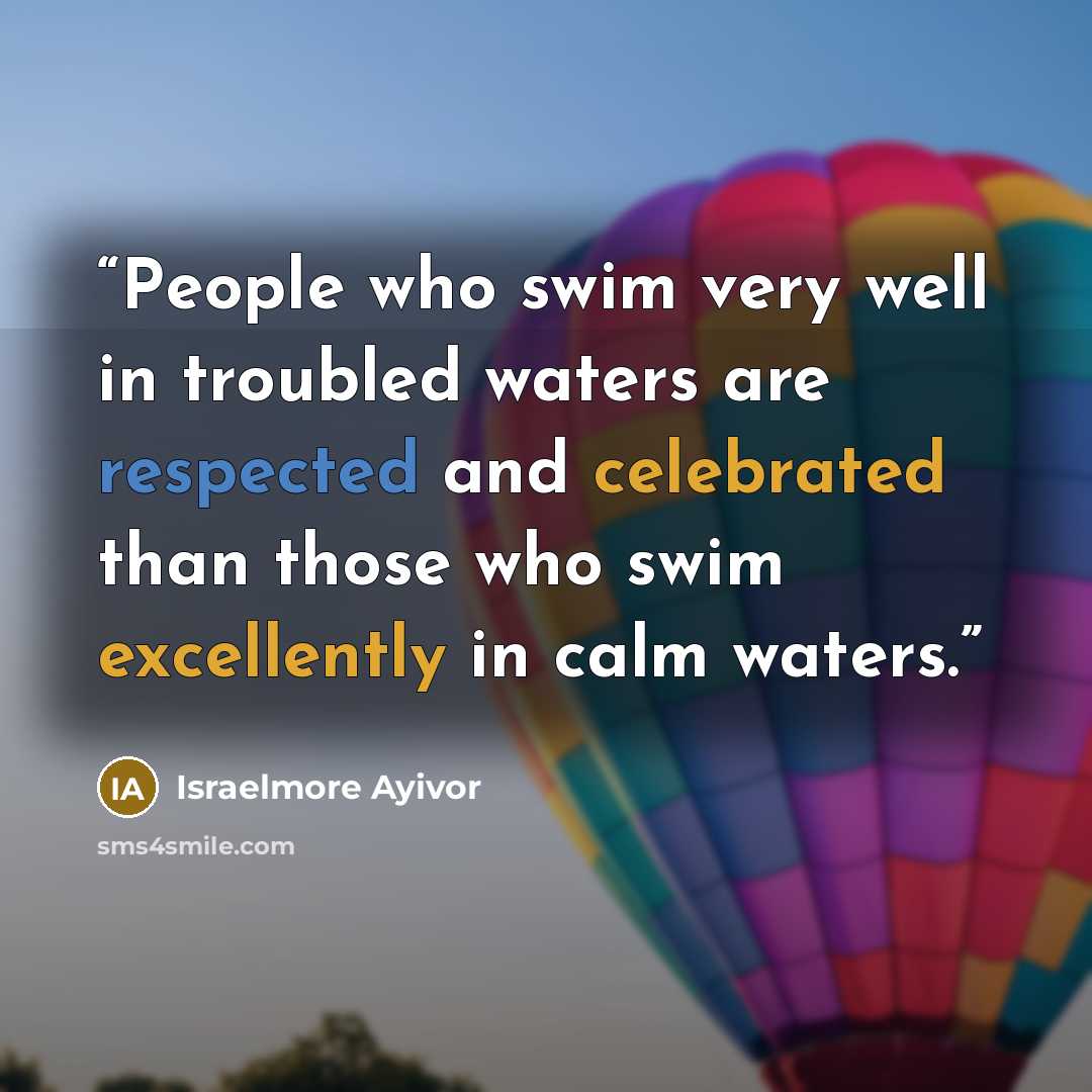 “People who swim very well in troubled waters are respected and celebrated than those who swim excellently in calm waters.” quote by Israelmore Ayivor