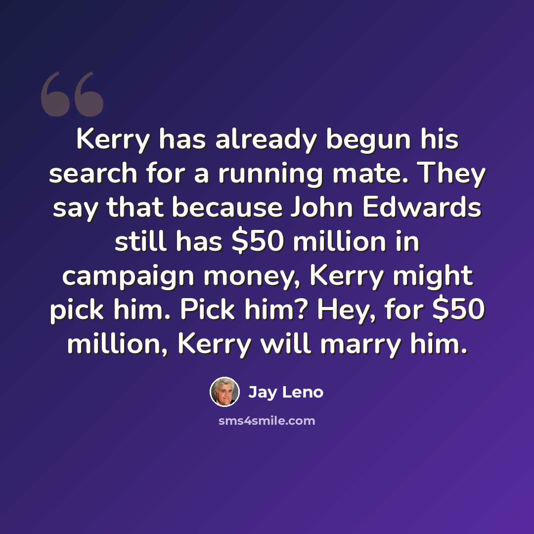 “Kerry has already begun his search for a running mate. They say that because John Edwards still has $50 million in campaign money, Kerry might pick him. Pick him? Hey, for $50 million, Kerry will marry him.” quote by Jay Leno