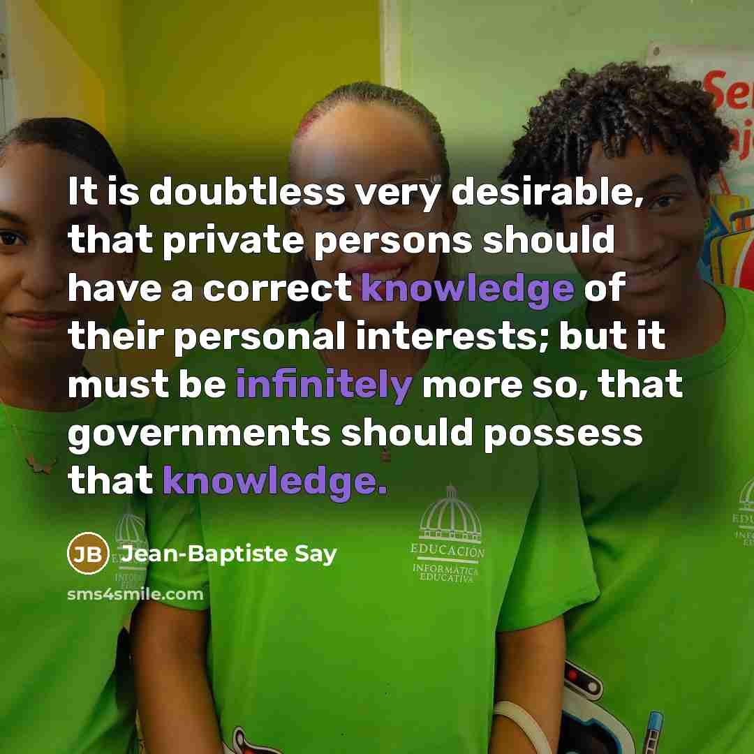 “It is doubtless very desirable, that private persons should have a correct knowledge of their personal interests; but it must be infinitely more so, that governments should possess that knowledge.” quote by Jean-Baptiste Say