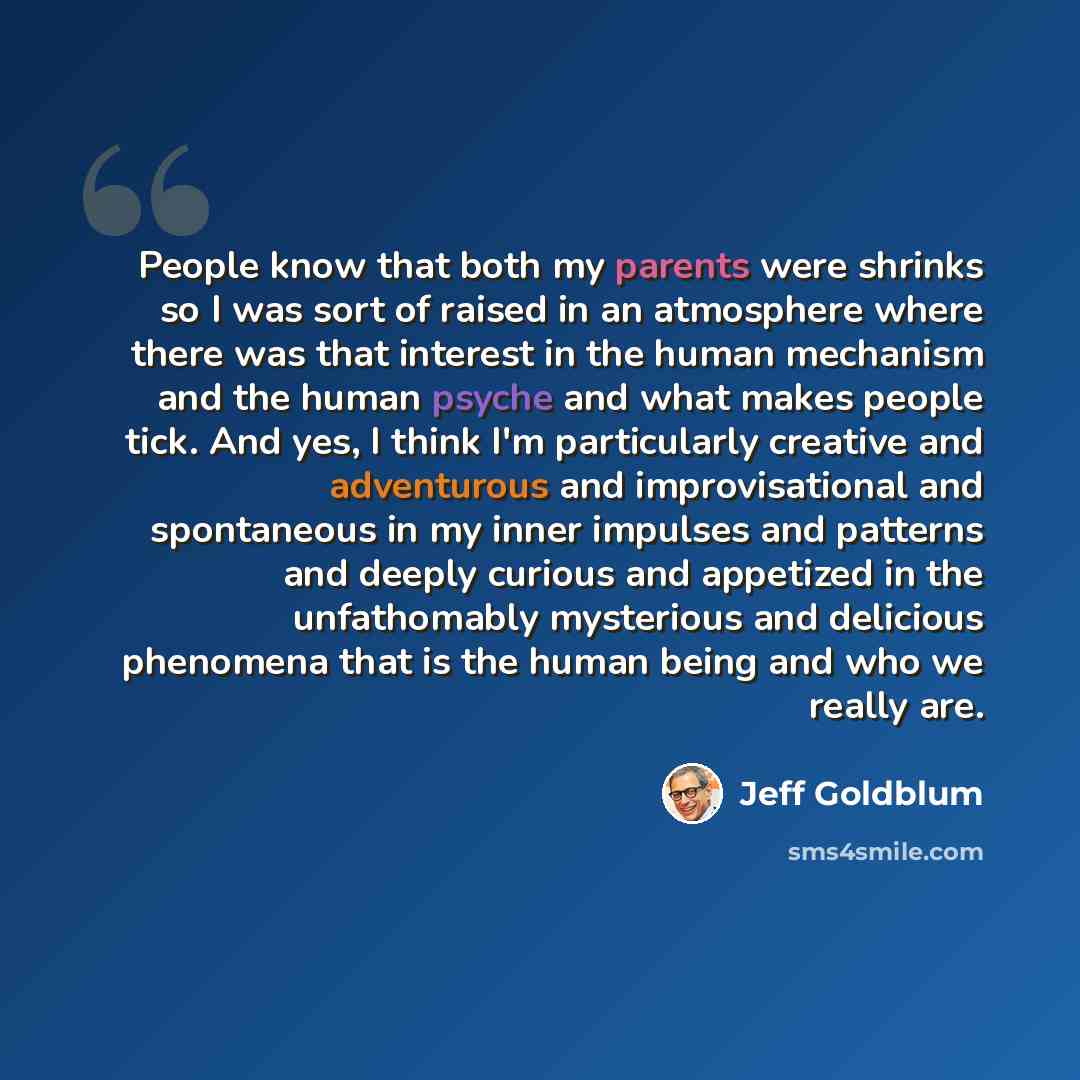 “People know that both my parents were shrinks so I was sort of raised in an atmosphere where there was that interest in the human mechanism and the human psyche and what makes people tick. And yes, I think I'm particularly creative and adventurous and improvisational and spontaneous in my inner…” quote by Jeff Goldblum