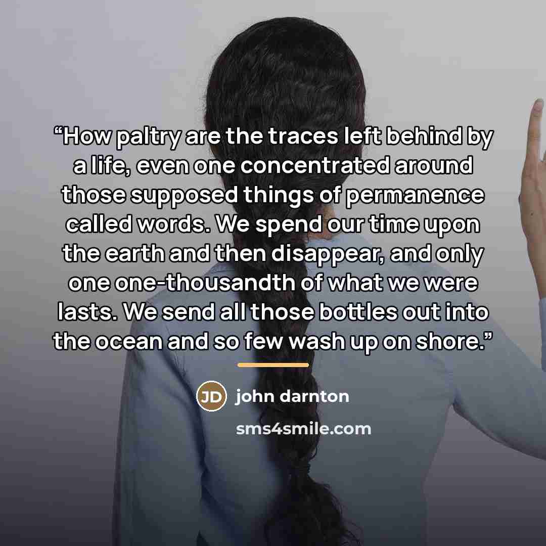 “How paltry are the traces left behind by a life, even one concentrated around those supposed things of permanence called words. We spend our time upon the earth and then disappear, and only one one-thousandth of what we were lasts. We send all those bottles out into the ocean and so few wash up on…” quote by john darnton
