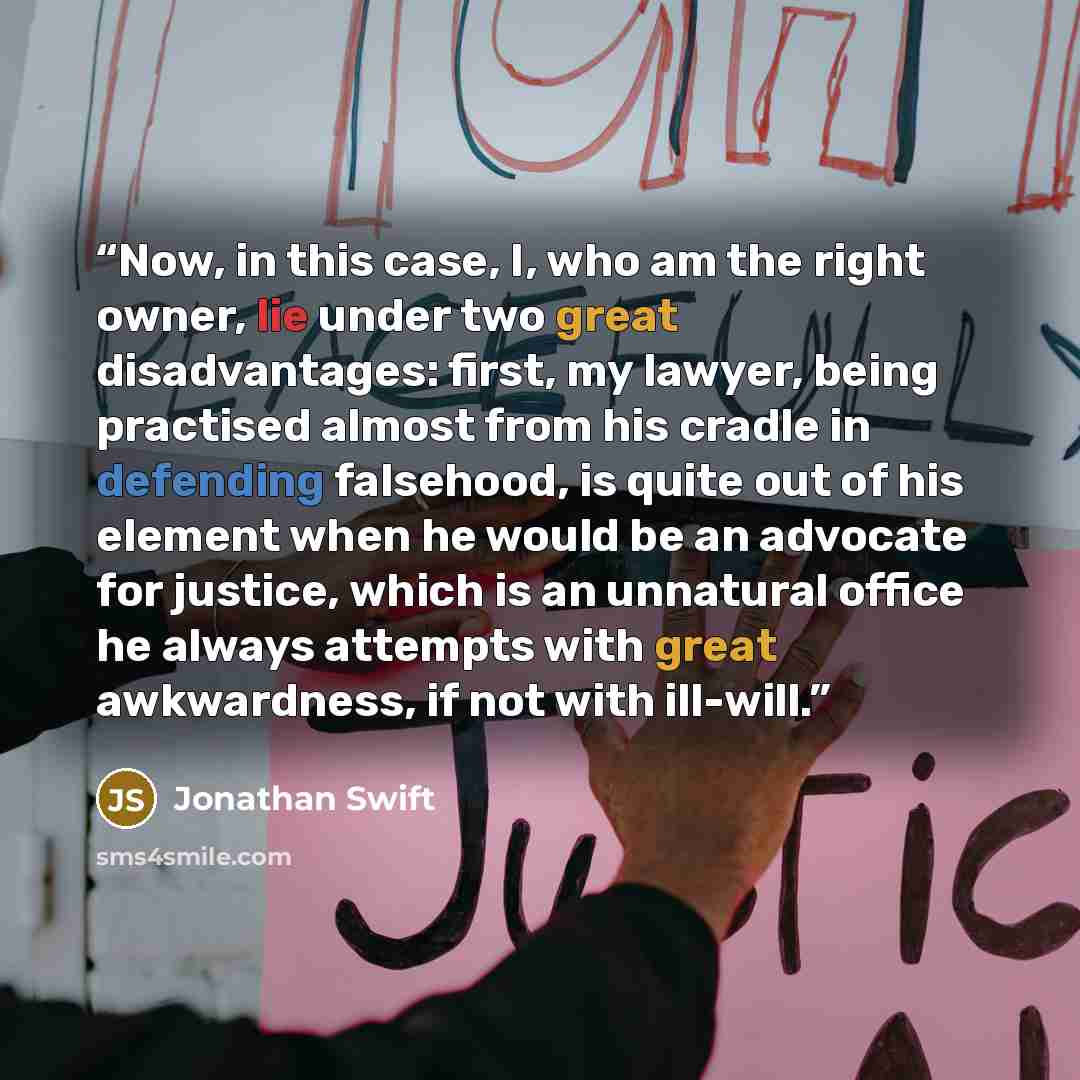 “Now, in this case, I, who am the right owner, lie under two great disadvantages: first, my lawyer, being practised almost from his cradle in defending falsehood, is quite out of his element when he would be an advocate for justice, which is an unnatural office he always attempts with great…” quote by Jonathan Swift