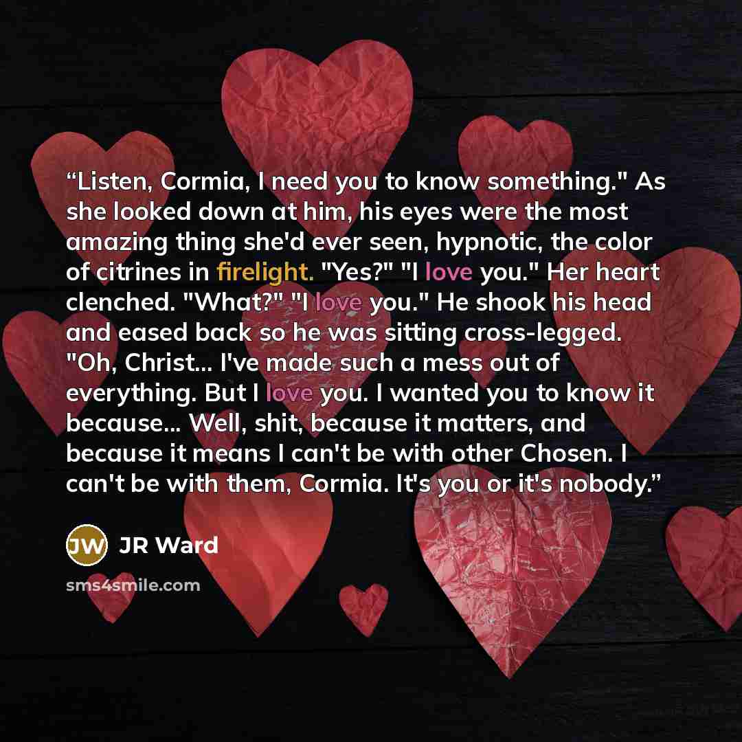 “Listen, Cormia, I need you to know something." As she looked down at him, his eyes were the most amazing thing she'd ever seen, hypnotic, the color of citrines in firelight. "Yes?" "I love you." Her heart clenched. "What?" "I love you." He shook his head and eased back so he was sitting…” quote by jr ward