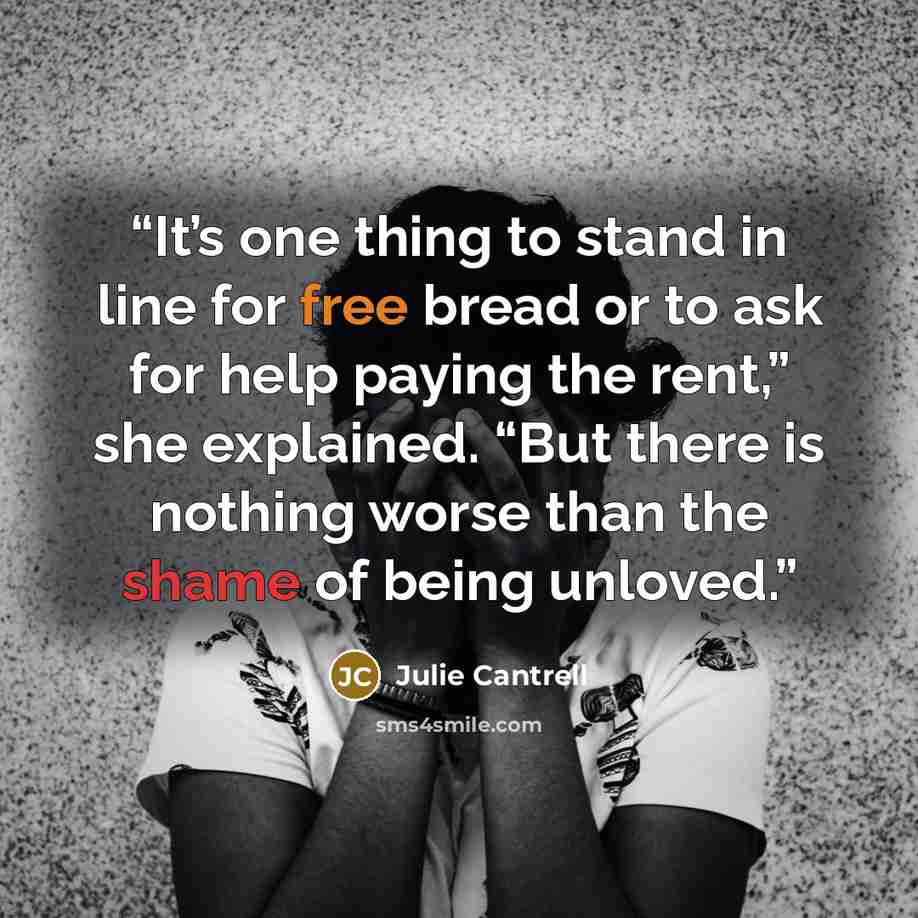 “It’s one thing to stand in line for free bread or to ask for help paying the rent,” she explained. “But there is nothing worse than the shame of being unloved.” quote by Julie Cantrell