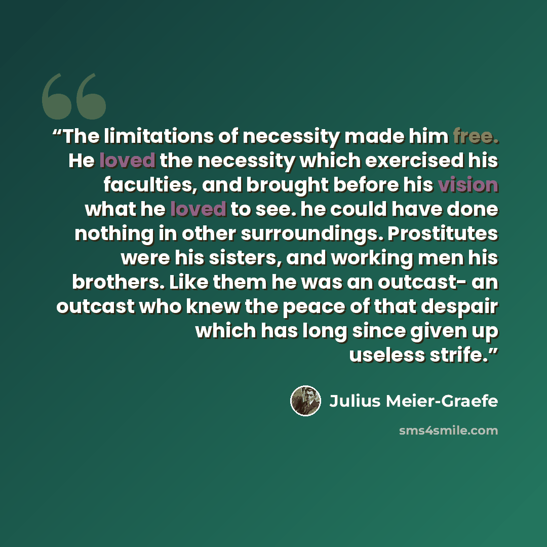 “The limitations of necessity made him free. He loved the necessity which exercised his faculties, and brought before his vision what he loved to see. he could have done nothing in other surroundings. Prostitutes were his sisters, and working men his brothers. Like them he was an outcast- an…” quote by Julius Meier-Graefe