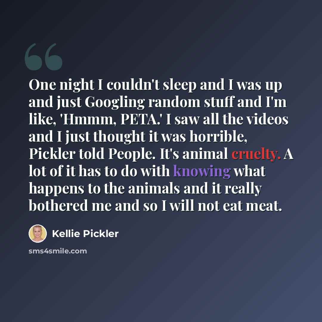 “One night I couldn't sleep and I was up and just Googling random stuff and I'm like, 'Hmmm, PETA.' I saw all the videos and I just thought it was horrible, Pickler told People. It's animal cruelty. A lot of it has to do with knowing what happens to the animals and it really bothered me and so I…” quote by Kellie Pickler