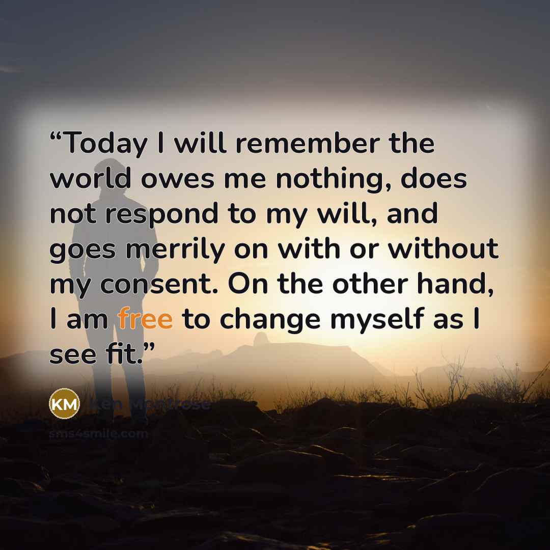 “Today I will remember the world owes me nothing, does not respond to my will, and goes merrily on with or without my consent. On the other hand, I am free to change myself as I see fit.” quote by Ken Montrose