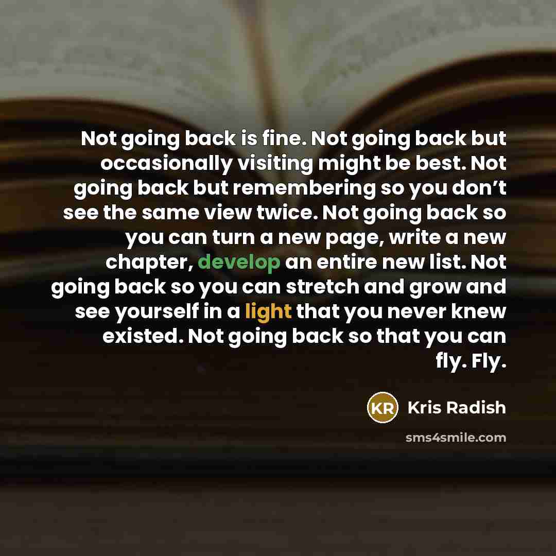 “Not going back is fine. Not going back but occasionally visiting might be best. Not going back but remembering so you don’t see the same view twice. Not going back so you can turn a new page, write a new chapter, develop an entire new list. Not going back so you can stretch and grow and see…” quote by Kris Radish