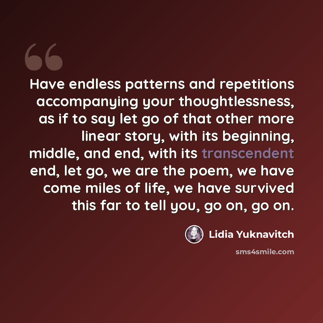 “Have endless patterns and repetitions accompanying your thoughtlessness, as if to say let go of that other more linear story, with its beginning, middle, and end, with its transcendent end, let go, we are the poem, we have come miles of life, we have survived this far to tell you, go on, go on.” quote by Lidia Yuknavitch