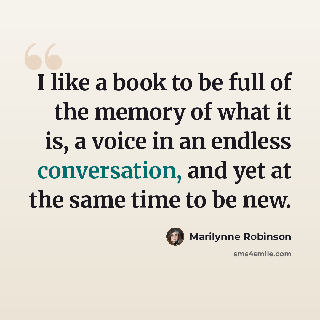 “I like a book to be full of the memory of what it is, a voice in an endless conversation, and yet at the same time to be new.” quote by Marilynne Robinson