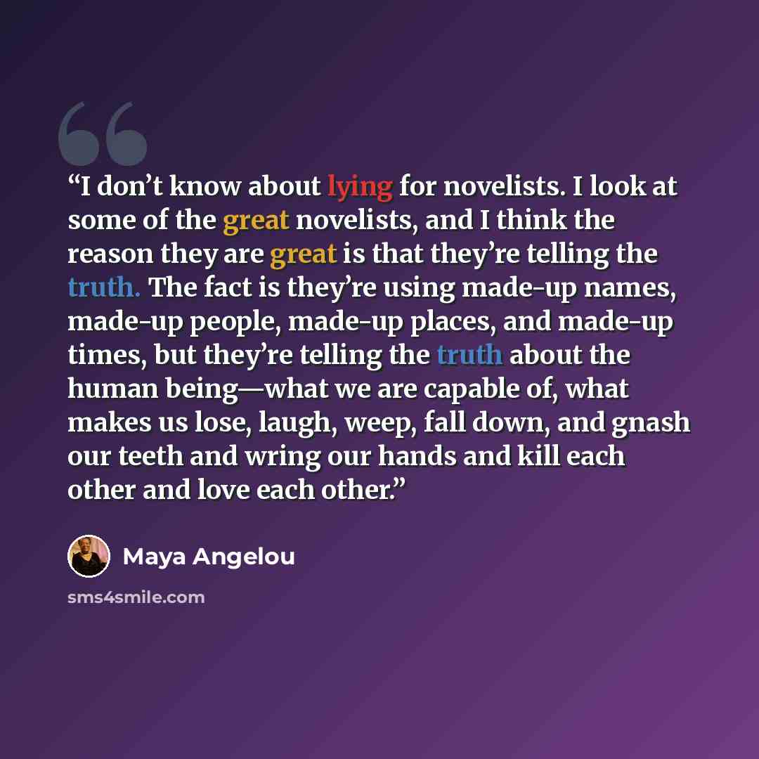 “I don’t know about lying for novelists. I look at some of the great novelists, and I think the reason they are great is that they’re telling the truth. The fact is they’re using made-up names, made-up people, made-up places, and made-up times, but they’re telling the truth about the human…” quote by Maya Angelou