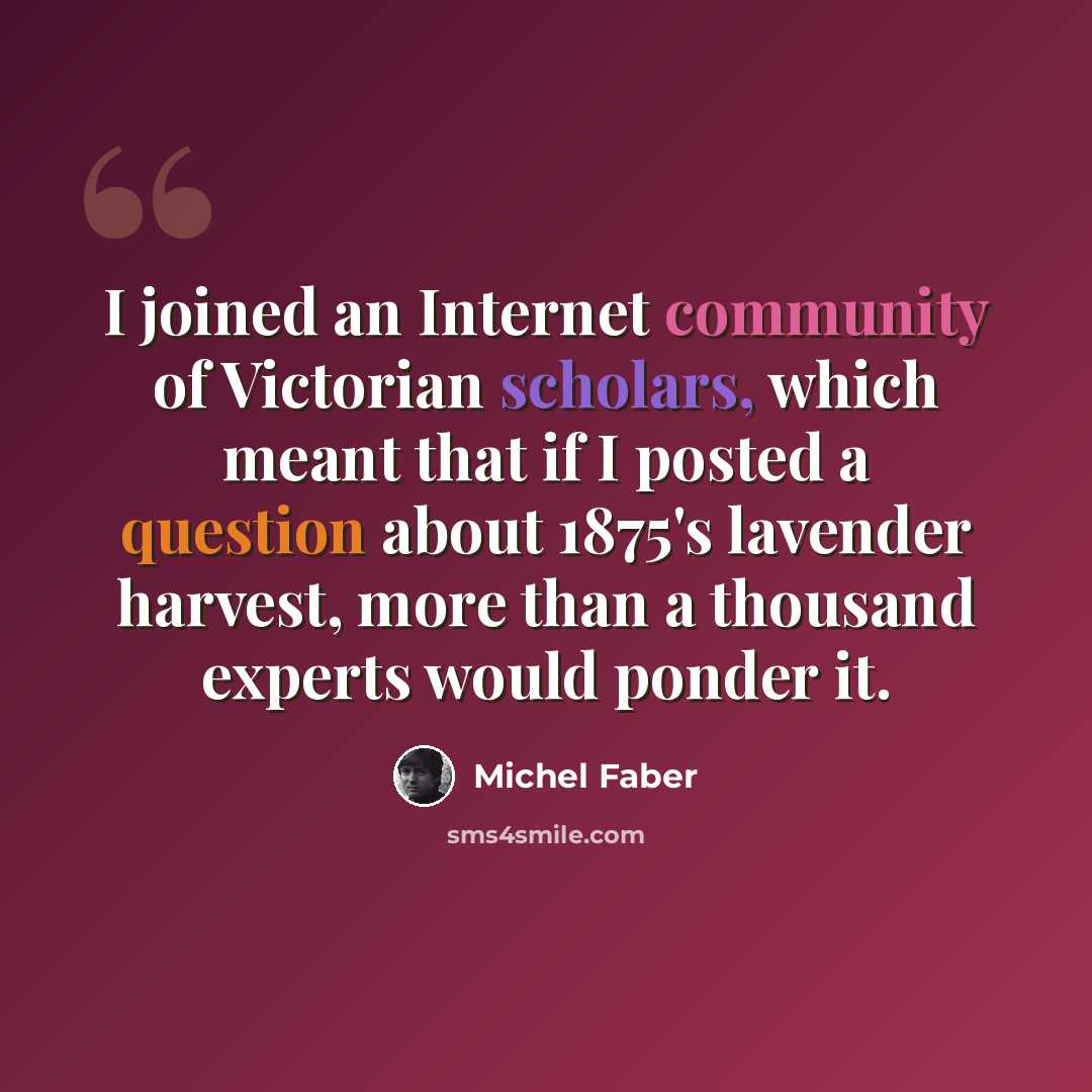 “I joined an Internet community of Victorian scholars, which meant that if I posted a question about 1875's lavender harvest, more than a thousand experts would ponder it.” quote by Michel Faber