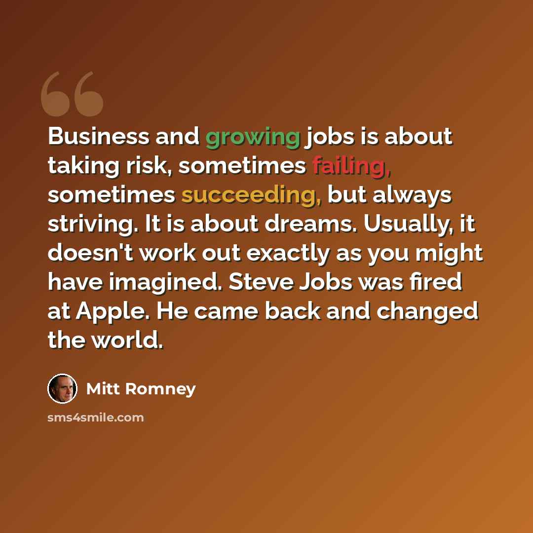“Business and growing jobs is about taking risk, sometimes failing, sometimes succeeding, but always striving. It is about dreams. Usually, it doesn't work out exactly as you might have imagined. Steve Jobs was fired at Apple. He came back and changed the world.” quote by Mitt Romney