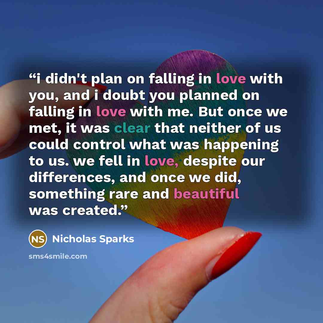 “i didn't plan on falling in love with you, and i doubt you planned on falling in love with me. But once we met, it was clear that neither of us could control what was happening to us. we fell in love, despite our differences, and once we did, something rare and beautiful was created.” quote by Nicholas Sparks
