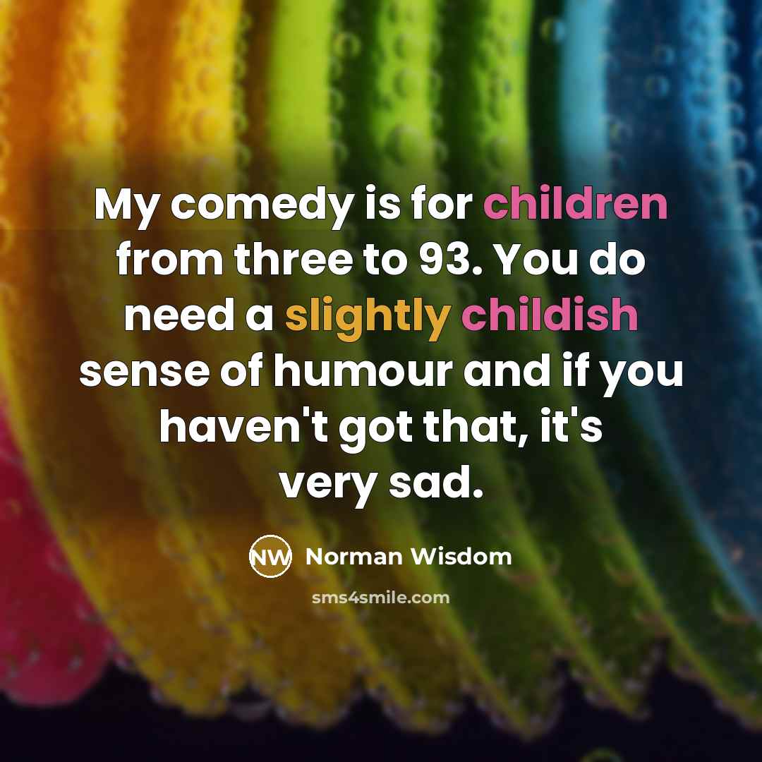 “My comedy is for children from three to 93. You do need a slightly childish sense of humour and if you haven't got that, it's very sad.” quote by Norman Wisdom