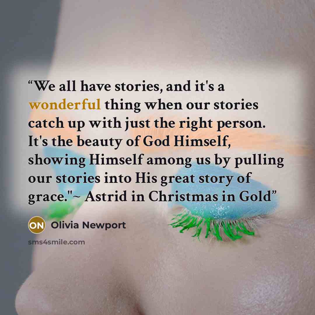 “We all have stories, and it's a wonderful thing when our stories catch up with just the right person. It's the beauty of God Himself, showing Himself among us by pulling our stories into His great story of grace."~ Astrid in Christmas in Gold” quote by Olivia Newport