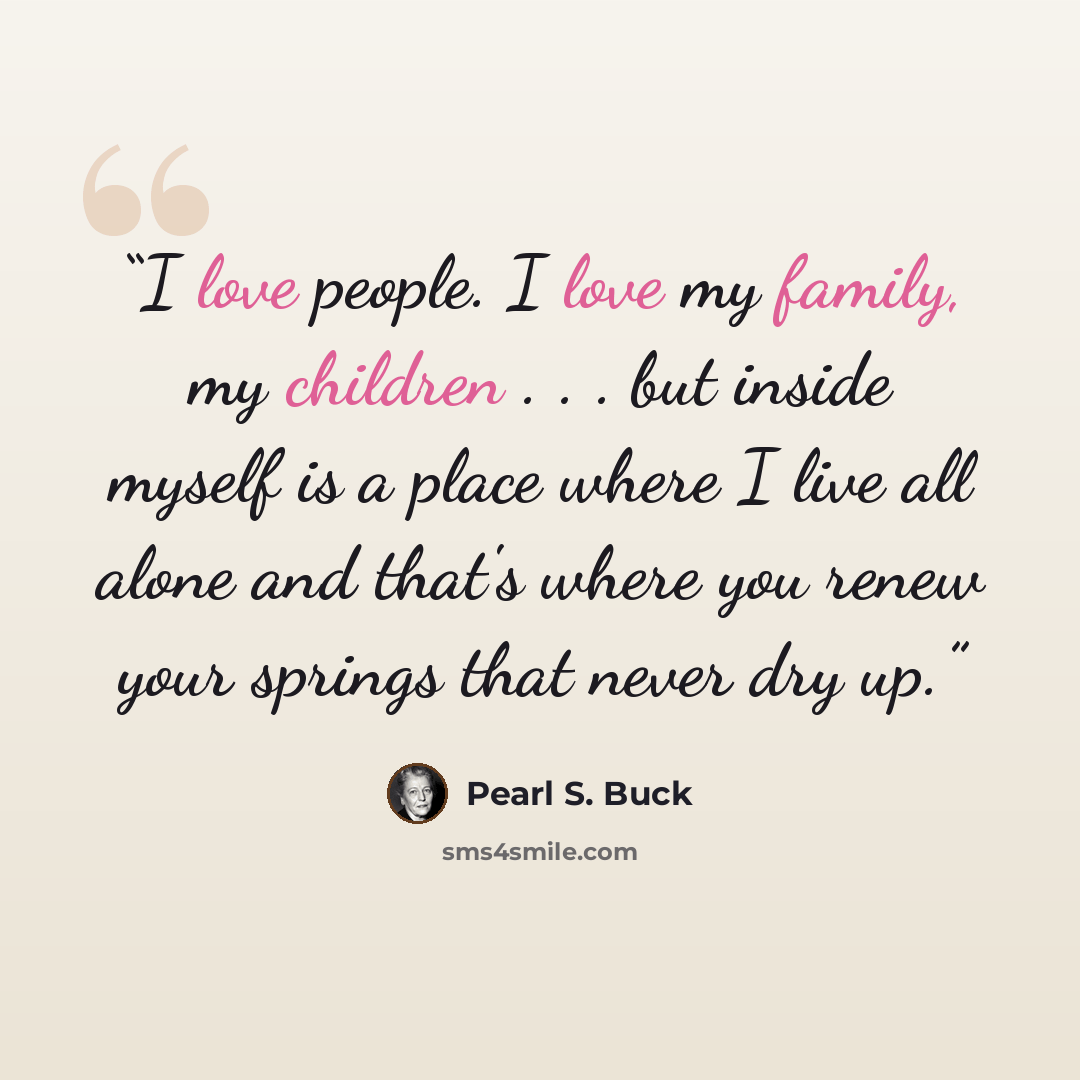 “I love people. I love my family, my children . . . but inside myself is a place where I live all alone and that's where you renew your springs that never dry up.” quote by Pearl S. Buck