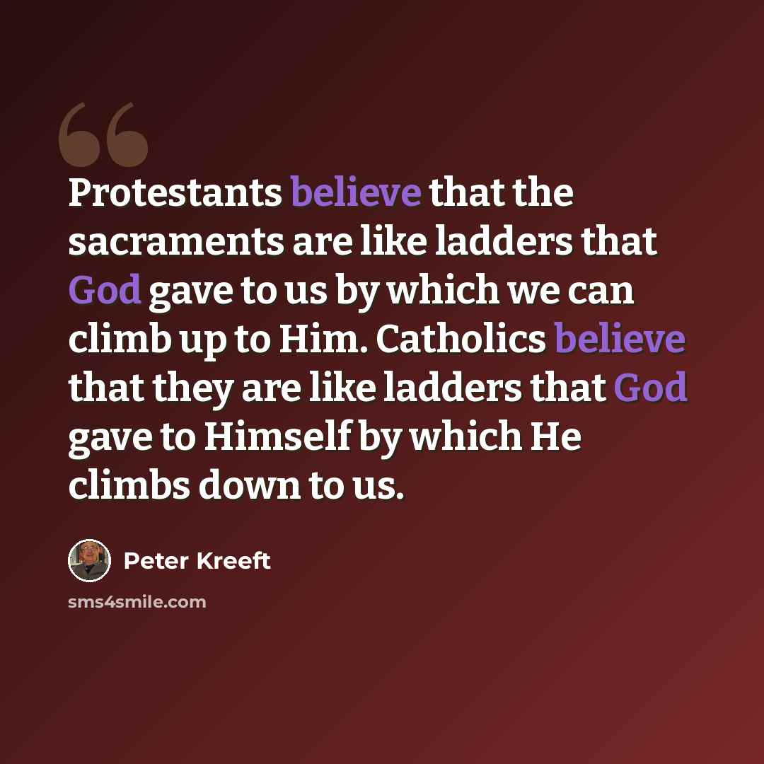 “Protestants believe that the sacraments are like ladders that God gave to us by which we can climb up to Him. Catholics believe that they are like ladders that God gave to Himself by which He climbs down to us.” quote by Peter Kreeft