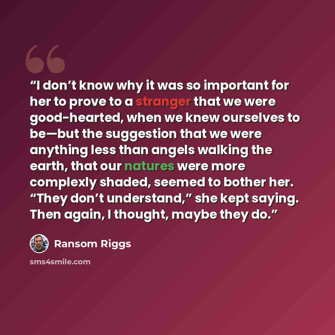 “I don’t know why it was so important for her to prove to a stranger that we were good-hearted, when we knew ourselves to be—but the suggestion that we were anything less than angels walking the earth, that our natures were more complexly shaded, seemed to bother her. “They don’t understand,” she…” quote by Ransom Riggs